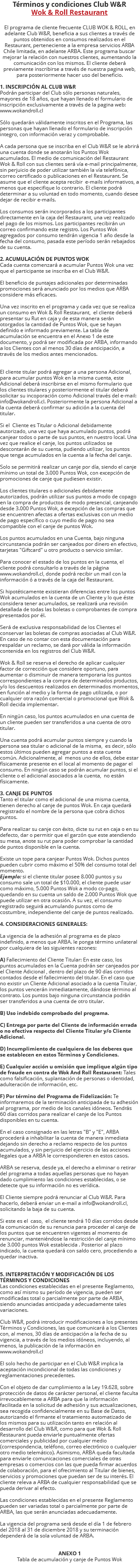 Términos y condiciones Club W&R Wok & Roll Restaurant El programa de cliente frecuente CLUB WOK & ROLL, en adelante Club W&R, beneficia a sus clientes a través de puntos obtenidos en consumos realizados en el Restaurant, perteneciente a la empresa servicios ARBA Chile limitada, en adelante ARBA. Este programa buscar mejorar la relación con nuestros clientes, aumentando la comunicación con los mismos. El cliente deberá previamente inscribirse a través de nuestra pagina web, para posteriormente hacer uso del beneficio. 1. INSCRIPCIÓN AL CLUB W&R Podrán participar del Club sólo personas naturales, mayores de 18 años, que hayan llenado el formulario de inscripción exclusivamente a través de la pagina web: www.wokandroll.cl Sólo quedarán válidamente inscritos en el Programa, las personas que hayan llenado el formulario de inscripción integro, con información veraz y comprobable.   A cada persona que se inscriba en el Club W&R se le abrirá una cuenta donde se anotarán los Puntos Wok acumulados. El medio de comunicación del Restaurant Wok & Roll con sus clientes será vía e-mail principalmente, sin perjuicio de poder utilizar también la vía telefónica, correo certificado o publicaciones en el Restaurant. Se asume que el cliente acepta recibir e-mails informativos, a menos que especifique lo contrario. El cliente podrá determinar a su voluntad en todo momento, cuando desee dejar de recibir e-mails.   Los consumos serán incorporados a los participantes directamente en la caja del Restaurant, una vez realizado el pago de los mismos. Los participantes recibirán un correo confirmando este registro. Los Puntos Wok agregados por consumo tendrán vigencia 1 año desde la fecha del consumo, pasada este período serán rebajados de su cuenta. 2. ACUMULACIÓN DE PUNTOS WOK Cada cuenta comenzará a acumular Puntos Wok una vez que el participante se inscriba en el Club W&R. El beneficio de puntajes adicionales por determinadas promociones será anunciado por los medios que ARBA considere más eficaces. Una vez inscrito en el programa y cada vez que se realiza un consumo en Wok & Roll Restaurant, el cliente deberá presentar su Rut en caja y de esta manera serán otorgados la cantidad de Puntos Wok, que se hayan definido e informado previamente. La tabla de acumulación se encuentra en el Anexo 1 de este documento, y podrá ser modificada por ARBA, informando a los Clientes con al menos 30 días de anticipación, a través de los medios antes mencionados. El cliente titular podrá agregar a una persona Adicional, para acumular puntos Wok en la misma cuenta, este Adicional deberá inscribirse en el mismo formulario que los clientes titulares y posteriormente el titular deberá solicitar su incoporación como Adicional través del e-mail: info@wokandroll.cl. Posteriormente la persona Adicional a la cuenta deberá confirmar su adición a la cuenta del titular. Si el Cliente es Titular o Adicional debidamente autorizado, una vez que haya acumulado puntos, podrá canjear todos o parte de sus puntos, en nuestro local. Una vez que realice el canje, los puntos utilizados se descontarán de su cuenta, pudiendo utilizar, los puntos que tenga acumulados en la cuenta a la fecha del canje.  Solo se permitirá realizar un canje por día, siendo el canje mínimo un total de 3.000 Puntos Wok, con excepción de promociones de canje que pudiesen existir. Los clientes titulares o adicionales debidamente autorizados, podrán utilizar sus puntos a modo de copago en la compra de productos de modo presencial, canjeando desde 3.000 Puntos Wok, a excepción de las compras que se encuentren afectas a ofertas exclusivas con un medio de pago específico o cuyo medio de pago no sea compatible con el canje de puntos Wok. Los puntos acumulados en una Cuenta, bajo ninguna circunstancia podrán ser canjeados por dinero en efectivo, tarjetas "Giftcard" u otro producto o servicio similar. Para conocer el estado de los puntos en la cuenta, el cliente podrá consultarlo a través de la página www.wokandroll.cl, donde podrá recibir un mail con la información ó a través de la caja del Restaurant. Si hipotéticamente existieran diferencias entre los puntos Wok acumulados en la cuenta de un Cliente y lo que éste considera tener acumulados, se realizará una revisión detallada de todas las boletas o comprobantes de compra presentados por él. Será de exclusiva responsabilidad de los Clientes el conservar las boletas de compras asociadas al Club W&R. En caso de no contar con esta documentación para respaldar un reclamo, se dará por válida la información contenida en los registros del Club W&R.   Wok & Roll se reserva el derecho de aplicar cualquier factor de corrección que considere oportuno, para aumentar o disminuir de manera temporaria los puntos correspondientes a la compra de determinados productos, y/o los descuentos realizados en determinados momentos, en función al medio y la forma de pago utilizada, o por cualquier otra razón comercial o promocional que Wok & Roll decida implementar.   En ningún caso, los puntos acumulados en una cuenta de un cliente pueden ser transferidos a una cuenta de otro titular.   Una cuenta podrá acumular puntos siempre y cuando la persona sea titular o adicional de la misma, es decir, sólo estos últimos pueden agregar puntos a esta cuenta común. Adicionalmente, al menos uno de ellos, debe estar físicamente presente en el local al momento de pagar el consumo. En ningún caso se podrán acumular puntos, si el cliente o el adicional asociados a la cuenta, no están físicamente. 3. CANJE DE PUNTOS Tanto el titular como el adicional de una misma cuenta, tienen derecho al canje de puntos Wok. En caja quedará registrado el nombre de la persona que cobra dichos puntos.  Para realizar su canje con éxito, dicte su rut en caja o en su defecto, dar o permitir que el garzón que este atendiendo su mesa, anote su rut para poder comprobar la cantidad de puntos disponible en la cuenta.  Existe un tope para canjear Puntos Wok. Dichos puntos pueden cubrir como máximo el 50% del consumo total del momento. Ejemplo: si el cliente titular posee 8.000 puntos y su consumo sale un total de $10.000, el cliente puede usar como máximo, 5.000 Puntos Wok a modo co-pago, quedando en su cuenta un saldo de 2.000 Puntos Wok que puede utilizar en otra ocasión. A su vez, el consumo registrado seguirá acumulando puntos como de costumbre, independiente del canje de puntos realizado.  4. CONSIDERACIONES GENERALES: La vigencia de la adhesión al programa es de plazo indefinido, a menos que ARBA. le ponga término unilateral por cualquiera de las siguientes razones: A) Fallecimiento del Cliente Titular: En este caso, los puntos acumulados en la Cuenta podrán ser canjeados por el Cliente Adicional , dentro del plazo de 90 días corridos contados desde el fallecimiento del titular. En el caso que no existir un Cliente Adicional asociado a la cuenta Titular, los puntos vencerán inmediatamente, dándose término al contrato. Los puntos bajo ninguna circunstancia podrán ser transferidos a una cuenta de otro titular. B) Uso indebido comprobado del programa. C) Entrega por parte del Cliente de información errada o no efectiva respecto del Cliente Titular y/o Cliente Adicional. D) Incumplimiento de cualquiera de los deberes que se establecen en estos Términos y Condiciones. E) Cualquier acción u omisión que implique algún tipo de fraude en contra de Wok And Roll Restaurant: Tales como falsificación, suplantación de personas o identidad, adulteración de información, etc. F) Por término del Programa de Fidelización: Te informaremos de la terminación anticipada de tu adhesión al programa, por medio de los canales idóneos. Tendrás 60 días corridos para realizar el canje de los Puntos disponibles en tu cuenta. En el caso consignado en las letras "B" y "E", ARBA procederá a inhabilitar la cuenta de manera inmediata dejando sin derecho a reclamo respecto de los puntos acumulados, y sin perjuicio del ejercicio de las acciones legales que a ARBA le correspondieren en estos casos.   ARBA se reserva, desde ya, el derecho a eliminar o retirar del programa a todas aquellas personas que no hayan dado cumplimiento las condiciones establecidas, o se detecte que su información no es verídica. El Cliente siempre podrá renunciar al Club W&R. Para hacerlo, deberá enviar un e-mail a info@wokandroll.cl, solicitando la baja de su cuenta. Si este es el caso, el cliente tendrá 10 días corridos desde la comunicación de su renuncia para proceder al canje de los puntos que se encuentren vigentes al momento de renunciar, manteniéndose la restricción del canje mínimo de 3.000 puntos Wok establecida . Posterior al plazo indicado, la cuenta quedará con saldo cero, procediendo a quedar inactiva. 5. INTERPRETACIÓN Y MODIFICACIÓN DE LOS TÉRMINOS Y CONDICIONES Las condiciones establecidas en el presente Reglamento, como así mismo su período de vigencia, pueden ser modificadas total o parcialmente por parte de ARBA, siendo anunciadas anticipada y adecuadamente tales variaciones. Club W&R, podrá introducir modificaciones a los presentes Términos y Condiciones, las que comunicará a los Clientes con, al menos, 30 días de anticipación a la fecha de su vigencia, a través de los medios idóneos, incluyendo, al menos, la publicación de la información en www.wokandroll.cl El solo hecho de participar en el Club W&R implica la aceptación incondicional de todas las condiciones y reglamentaciones precedentes. Con el objeto de dar cumplimiento a la Ley 19.628, sobre protección de datos de carácter personal, el cliente faculta irrevocablemente a ARBA para que la información facilitada en la solicitud de adhesión y sus actualizaciones, sea recogida confidencialmente en su Base de Datos, autorizando el firmante el tratamiento automatizado de los mismos para su utilización tanto en relación al desarrollo del Club W&R, como para que Wok & Roll Restaurant pueda enviarle puntualmente ofertas comerciales y publicidad por cualquier medio (correspondencia, teléfono, correo electrónico o cualquier otro medio telemático). Asimismo, ARBA queda facultada para enviarle comunicaciones comerciales de otras empresas o comercios con las que pueda firmar acuerdos de colaboración, para el ofrecimiento al Titular de bienes, servicios y promociones que puedan ser de su interés. El cliente releva a ARBA de cualquier responsabilidad que se pueda derivar al efecto. Las condiciones establecidas en el presente Reglamento pueden ser variadas total o parcialmente por parte de ARBA, las que serán anunciadas adecuadamente. La vigencia del programa será desde el día 1 de febrero del 2018 al 31 de diciembre 2018 y su terminación dependerá de la sola voluntad de ARBA.   ANEXO 1 Tabla de acumulación y canje de Puntos Wok 