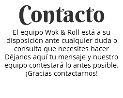 Contacto El equipo Wok & Roll está a su disposición ante cualquier duda o consulta que necesites hacer Déjanos aquí tu mensaje y nuestro equipo contestará lo antes posible. ¡Gracias contactarnos! 