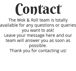 Contact The Wok & Roll team is totally available for any questions or queries you want to ask! Leave your message here and our team will answer you as soon as possible. Thank you for contacting us! 