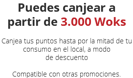 Puedes canjear a partir de 3.000 Woks Canjea tus puntos hasta por la mitad de tu consumo en el local, a modo de descuento  Compatible con otras promociones.
