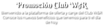 Promoción Club W&R Bienvenido a la plataforma de oferta y canje del Club W&R Conoce los nuevos beneficios que tenemos para ti el día de hoy.
